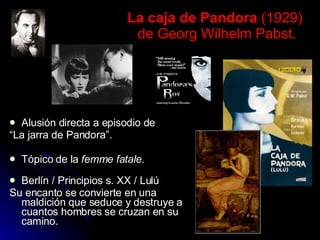 La caja de Pandora  (1929)  de Georg Wilhelm Pabst. Alusión directa a episodio de  “ La jarra de Pandora”. Tópico de la  femme fatale.  Berlín / Principios s. XX / Lulú  Su encanto se convierte en una maldición que seduce y destruye a cuantos hombres se cruzan en su camino.  