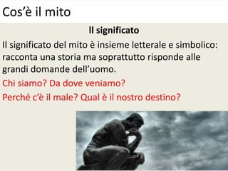 ll significato
Il significato del mito è insieme letterale e simbolico:
racconta una storia ma soprattutto risponde alle
grandi domande dell’uomo.
Chi siamo? Da dove veniamo?
Perché c’è il male? Qual è il nostro destino?
Cos’è il mito
 