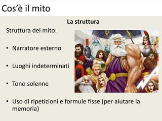 La struttura
Struttura del mito:
• Narratore esterno
• Luoghi indeterminati
• Tono solenne
• Uso di ripetizioni e formule fisse (per aiutare la
memoria)
Cos’è il mito
 