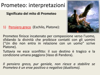 Significato del mito di Prometeo
1) Pensiero greco (Eschilo, Platone):
Prometeo finisce incatenato per compassione verso l’uomo,
sfidando la divinità che proibisce contatti con gli uomini
(“Un dio non entra in relazione con un uomo” scrive
Platone).
Tuttavia ne esce sconfitto: il suo destino è tragico e la
condizione umana peggiora (Vaso di Pandora).
Il pensiero greco, pur geniale, non riesce a stabilire se
Prometeo è un eroe positivo o negativo (dualismo).
Prometeo: interpretazioni
 