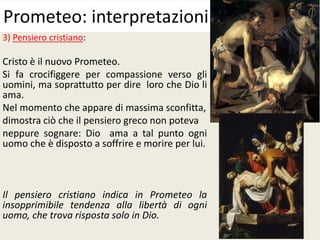 3) Pensiero cristiano:
Cristo è il nuovo Prometeo.
Si fa crocifiggere per compassione verso gli
uomini, ma soprattutto per dire loro che Dio li
ama.
Nel momento che appare di massima sconfitta,
dimostra ciò che il pensiero greco non poteva
neppure sognare: Dio ama a tal punto ogni
uomo che è disposto a soffrire e morire per lui.
Il pensiero cristiano indica in Prometeo la
insopprimibile tendenza alla libertà di ogni
uomo, che trova risposta solo in Dio.
Prometeo: interpretazioni
 