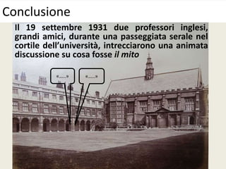 Conclusione
Il 19 settembre 1931 due professori inglesi,
grandi amici, durante una passeggiata serale nel
cortile dell’università, intrecciarono una animata
discussione su cosa fosse il mito
«…..» «…..»
 