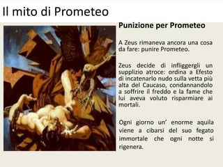 Punizione per Prometeo
A Zeus rimaneva ancora una cosa
da fare: punire Prometeo.
Zeus decide di infliggergli un
supplizio atroce: ordina a Efesto
di incatenarlo nudo sulla vetta più
alta del Caucaso, condannandolo
a soffrire il freddo e la fame che
lui aveva voluto risparmiare ai
mortali.
Il mito di Prometeo
Ogni giorno un’ enorme aquila
viene a cibarsi del suo fegato
immortale che ogni notte si
rigenera.
 