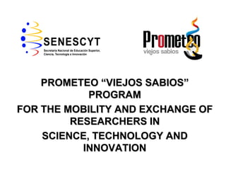 PROMETEO “VIEJOS SABIOS”
            PROGRAM
FOR THE MOBILITY AND EXCHANGE OF
         RESEARCHERS IN
    SCIENCE, TECHNOLOGY AND
           INNOVATION
 