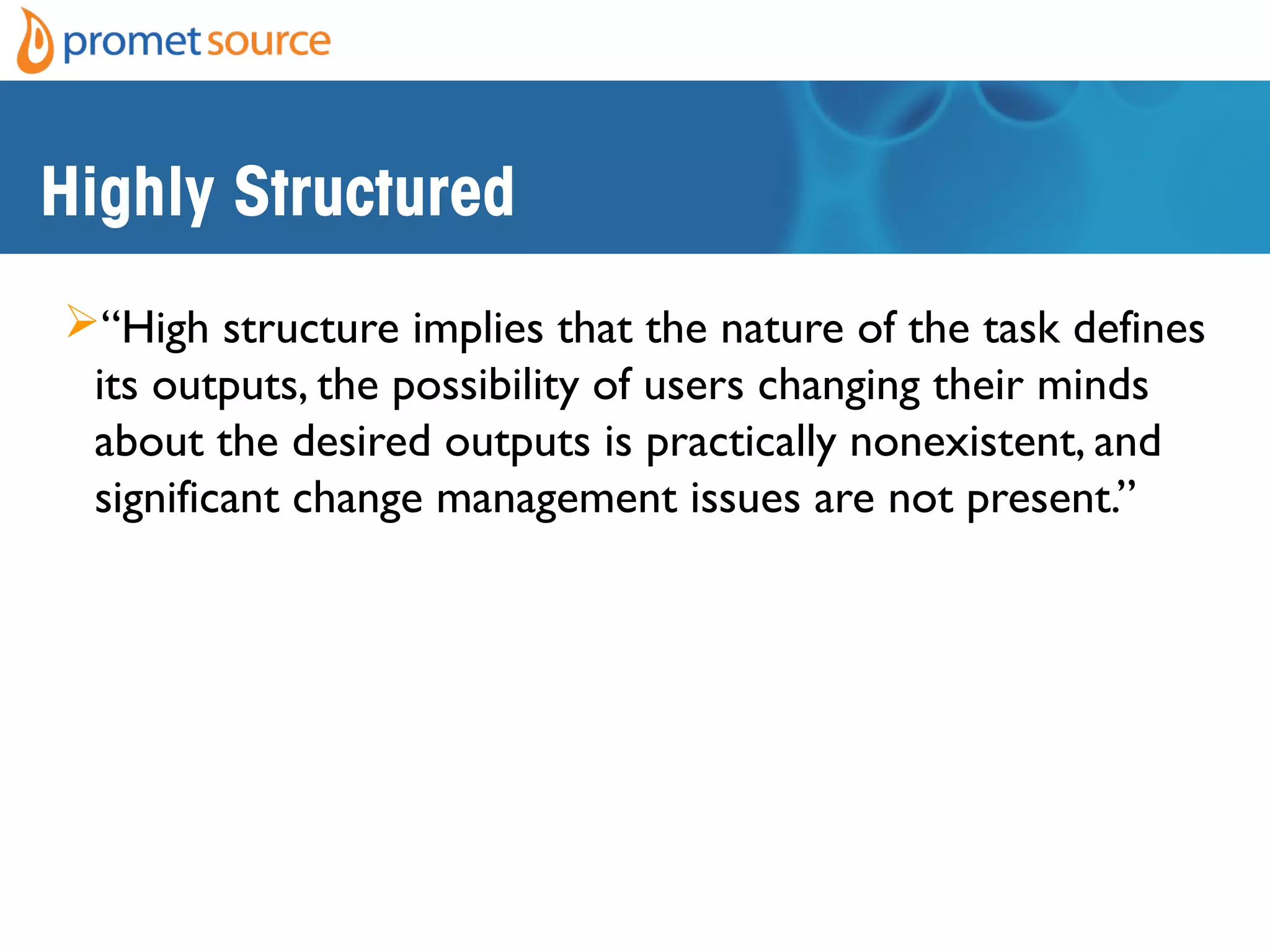 Highly Structured
“High structure implies that the nature of the task defines
its outputs, the possibility of users changing their minds
about the desired outputs is practically nonexistent, and
significant change management issues are not present.”
1Harvard Business School Press (2004-02-19). Harvard
Business Essentials Managing Projects Large and Small: The
Fundamental Skills for Delivering on Budget and on Time
(Kindle Locations 220-223). Harvard Business Review Press.
Kindle Edition.
 