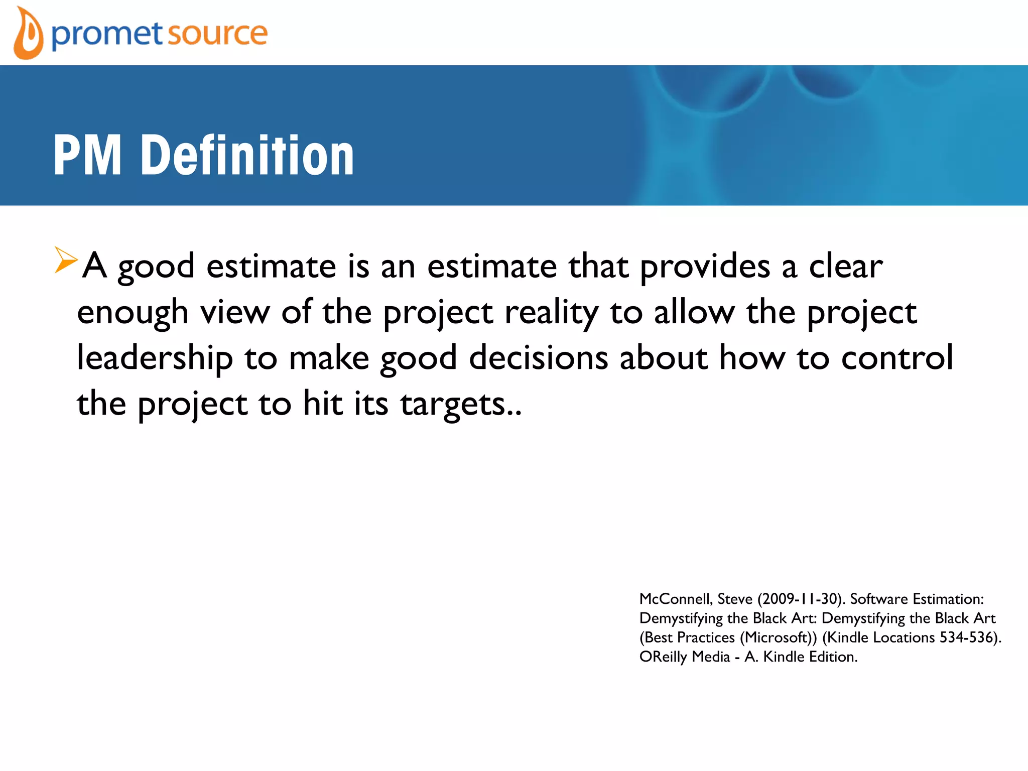 PM Definition
A good estimate is an estimate that provides a clear
enough view of the project reality to allow the project
leadership to make good decisions about how to control
the project to hit its targets..
McConnell, Steve (2009-11-30). Software Estimation:
Demystifying the Black Art: Demystifying the Black Art
(Best Practices (Microsoft)) (Kindle Locations 534-536).
OReilly Media - A. Kindle Edition.
 