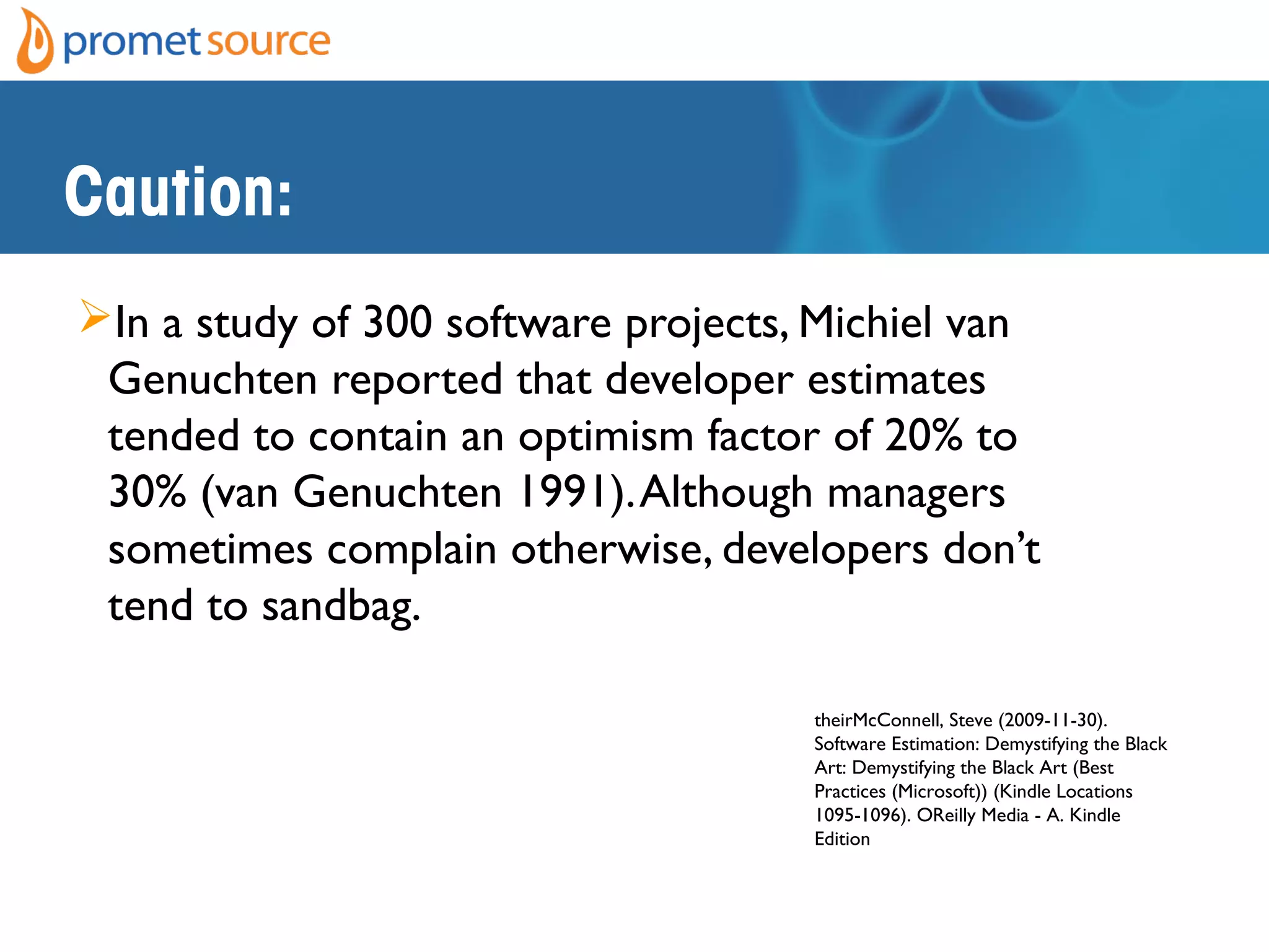 Caution:
In a study of 300 software projects, Michiel van
Genuchten reported that developer estimates
tended to contain an optimism factor of 20% to
30% (van Genuchten 1991).Although managers
sometimes complain otherwise, developers don’t
tend to sandbag.
theirMcConnell, Steve (2009-11-30).
Software Estimation: Demystifying the Black
Art: Demystifying the Black Art (Best
Practices (Microsoft)) (Kindle Locations
1095-1096). OReilly Media - A. Kindle
Edition
 