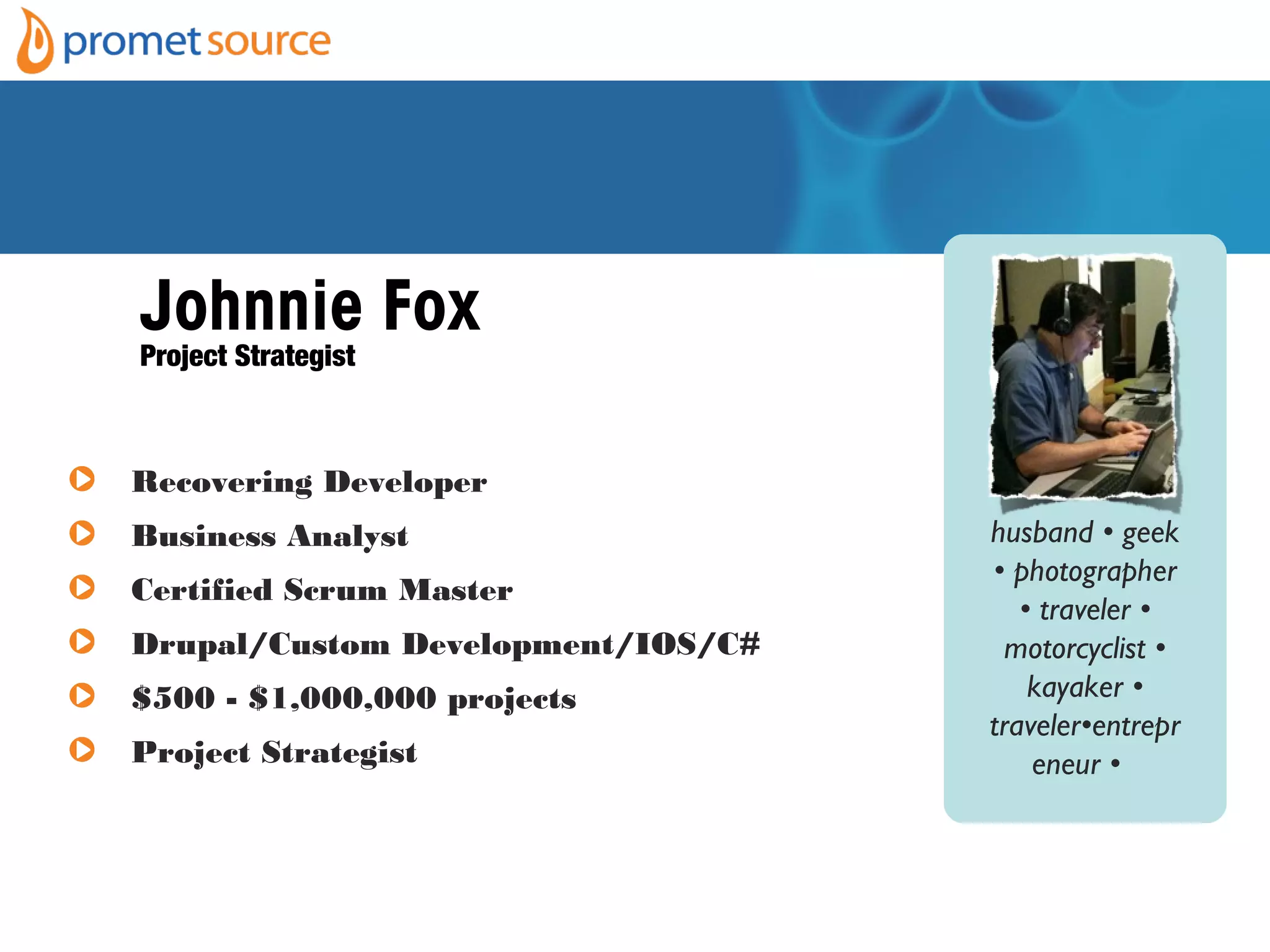 Johnnie Fox
Project Strategist
husband • geek
• photographer
• traveler •
motorcyclist •
kayaker •
traveler•entrepr
eneur •
Recovering Developer
Business Analyst
Certified Scrum Master
Drupal/Custom Development/IOS/C#
$500 - $1,000,000 projects
Project Strategist
 