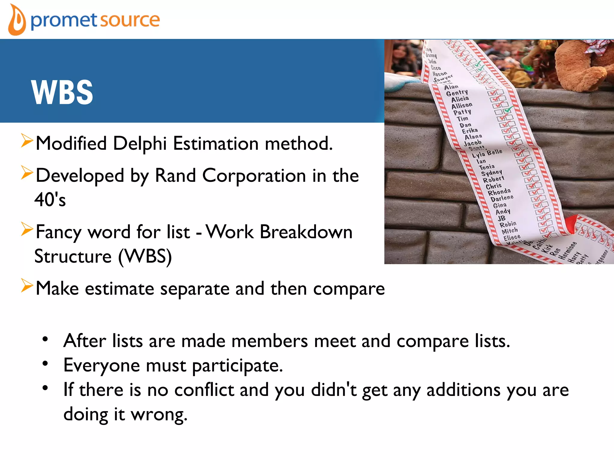 WBS
Modified Delphi Estimation method.
Developed by Rand Corporation in the
40's
Fancy word for list - Work Breakdown
Structure (WBS)
Make estimate separate and then compare
• After lists are made members meet and compare lists.  
• Everyone must participate. 
• If there is no conflict and you didn't get any additions you are
doing it wrong.
 