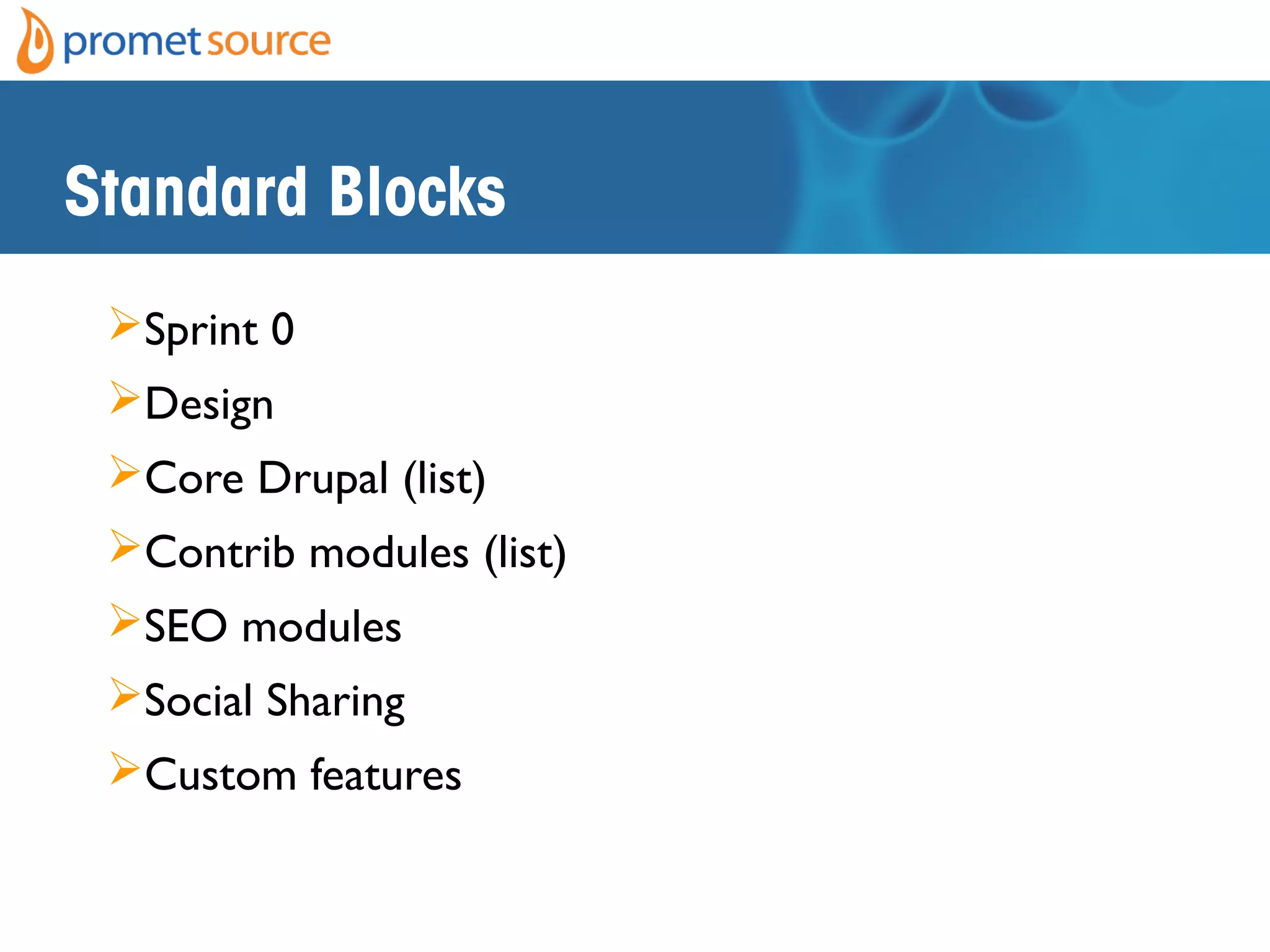 Standard Blocks
Sprint 0
Design
Core Drupal (list)
Contrib modules (list)
SEO modules
Social Sharing
Custom features
• Workflow
• Integrations
• Ecommerce
• 3rd
party
• Themeing
• Desktop
• Responsive
 
