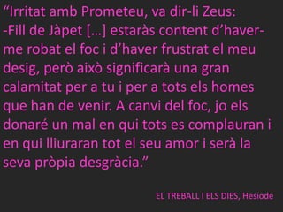 “IrritatambPrometeu, va dir-li Zeus:Fill de Jàpet[…] estaràscontentd’haver-me robat el foc i d’haverfrustrat el meudesig, peròaixòsignificarà una gran calamitat per a tu i per a totselshomes que han de venir. A canvi del foc, joels donaré un mal en quitots es complauran i en quilliurarantot el seu amor i serà la sevapròpiadesgràcia.”EL TREBALL I ELS DIES, Hesíode