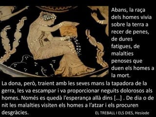 Abans, la raçadelshomesvivia sobre la terra a recer de penes, de dures fatigues, de malaltiespenoses que duenelshomes a la mort.La dona, però, traientamb les sevesmans la tapadora de la gerra, les va escampar i va proporcionar neguits dolorosos alshomes. Només es quedàl’esperançaallàdins […] . De dia o de nit les malalties visiten elshomes a l’atzar i els procuren desgràcies.					EL TREBALL I ELS DIES, Hesíode