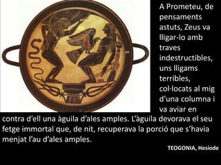 A Prometeu, de pensamentsastuts, Zeus va lligar-lo ambtraves indestructibles, unslligams terribles, col·locats al migd’una columna i va aviar encontra d’ell una àguilad’alesamples. L’àguiladevorava el seufetgeimmortal que, de nit, recuperava la porció que s’haviamenjatl’aud’alesamples.TEOGONIA, Hesíode
