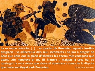 La va matar Hèracles […] i va apartar de Prometeuaquesta terrible desgràcia i va alliberar-lo delsseussofriments i no pas a desgrat de Zeus que volia que la glòriad’Hèraclesfos encara mésconeguda que abans. Aixíhonorava el seufillil·lustre i, malgrat la seva ira, va apaivagar la sevacòlera que abans el dominava a causa de la disputa que haviamantingutambPrometeu.TEOGONIA, Hesíode