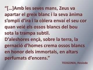 “[…]Amb les sevesmans, Zeus va apartar el greixblanc i la sevaànimas’omplíd’ira i la còleraenvaí el seucorquanveiéelsossosblancs del bou sota la trampa subtil.D’aleshoresençà, sobre la terra, la gernaciód’homes crema ossosblancs en honor delsimmortals, en altarsperfumatsd’encens.”TEOGONIA, Hesíode