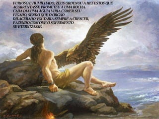 FURIOSO E HUMILHADO, ZEUS ORDENOU A HEFESTOS QUE ACORRENTASSE PROMETEU A UMA ROCHA. CADA DIA UMA ÁGUIA VIRIA COMER SEU FÍGADO, SENDO QUE O ÓRGÃO DILACERADO VOLTARIA SEMPRE A CRESCER,  FAZENDO COM QUE O SOFRIMENTO  SE ETERNIZASSE. 