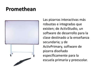 PrometheanLas pizarras interactivas más robustas e integradas que existen; de ActivStudio, un software de desarrollo para la clase destinado a la enseñanza secundaria; y de ActivPrimary, software de pizarra diseñado específicamente para la escuela primaria y preescolar.