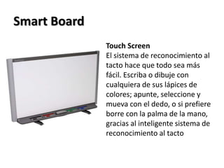 Smart BoardTouchScreenEl sistema de reconocimiento al tacto hace que todo sea más fácil. Escriba o dibuje con cualquiera de sus lápices de colores; apunte, seleccione y mueva con el dedo, o si prefiere borre con la palma de la mano, gracias al inteligente sistema de reconocimiento al tacto