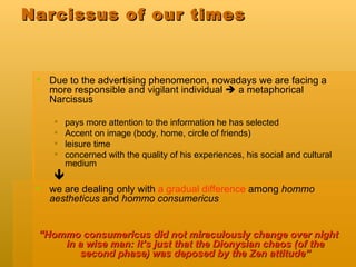 Narcissus of our times Due to the advertising phenomenon, nowadays we are facing a more responsible and vigilant individual    a metaphorical Narcissus  pays more attention to the information he has selected  Accent on image (body, home, circle of friends) leisure time  concerned with the quality of his experiences, his social and cultural medium  we are dealing only with  a gradual difference  among  hommo aestheticus  and  hommo consumericus “ Hommo consumericus did not miraculously change over night in a wise man: it’s just that the Dionysian chaos (of the second phase) was deposed by the Zen attitude” 