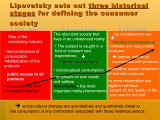 Lipovetsky sets out  three historical stages  for defining the consumer society   The first phase  The second phase  The third phase  democratization of consumption Multiplication of the products  Rise of the advertising industry public access to all products The abundant society that lives in an unbalanced reality  The subject is caught in a twirl of constant new experiences   hommo aestethicus   individualized consumption  Advertising  = the most important media phenomenon the contemporary era   hommo consumericus   intimate and responsible consume  a more responsible and vigilant individual  accent on the quality of life and care for the self     brands, individual experiences with products emphasis on own needs and welfare  witnessing the birth of product’s identity     social-cultural changes are quantitatively and qualitatively linked to  the consumption of any combination associated with those historical periods. sensitive-valued dimension of branded products  