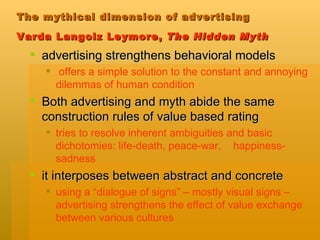 The mythical dimension of advertising  Varda Langolz Leymore,  The Hidden Myth   advertising strengthens behavioral models offers a simple solution to the constant and annoying dilemmas of human condition   Both advertising and myth abide the same construction rules of value based rating tries to resolve inherent ambiguities and basic dichotomies: life-death, peace-war,  happiness-sadness it interposes between abstract and concrete using a “dialogue of signs” – mostly visual signs – advertising strengthens the effect of value exchange between various cultures 