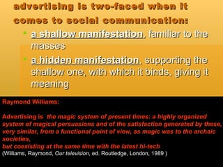 advertising is two-faced when it comes to social communication:   a shallow manifestation , familiar to the masses  a hidden manifestation , supporting the shallow one, with which it binds, giving it meaning  Raymond Williams: Advertising is  the magic system   of present times :  a highly organized system of magical persuasions and of the satisfaction generated by these, very similar, from a functional point of view, as magic was to the archaic societies,  but coexisting at the same time with the latest hi-tech   ( Williams, Raymond,  Our television , ed. Routledge, London, 1989  ) 