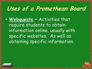 Uses of a Promethean Board
• Webquests ~ Activities that
  require students to obtain
  information online, usually with
  specific websites. As well as
  obtaining specific information.



                                     8
 