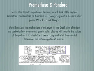 Prometheus & Pandora
To consider Hesiod’s depiction of humans, we will look at the myth of
Prometheus and Pandora as it appears in Theogony and in Hesiod’s other
poem, Works and Days.
We will consider the implications of this myth for the Greek view of society
and particularly of women and gender roles, plus we will consider the nature
of the gods as it it reﬂected in Theogony and what the essential
differences are between gods and humans.
 