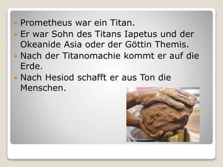  Prometheus war ein Titan.
 Er war Sohn des Titans Iapetus und der
Okeanide Asia oder der Göttin Themis.
 Nach der Titanomachie kommt er auf die
Erde.
 Nach Hesiod schafft er aus Ton die
Menschen.
 
