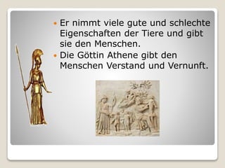  Er nimmt viele gute und schlechte
Eigenschaften der Tiere und gibt
sie den Menschen.
 Die Göttin Athene gibt den
Menschen Verstand und Vernunft.
 