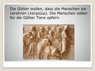  Die Götter wollen, dass die Menschen sie
verehren (λατρεύω). Die Menschen sollen
für die Götter Tiere opfern.
 