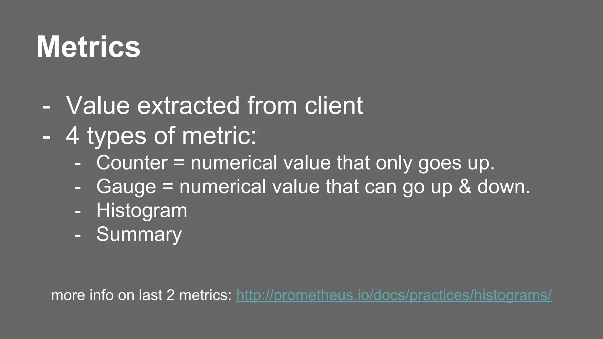 Metrics
- Value extracted from client
- 4 types of metric:
- Counter = numerical value that only goes up.
- Gauge = numerical value that can go up & down.
- Histogram
- Summary
more info on last 2 metrics: http://prometheus.io/docs/practices/histograms/
 