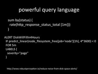 powerful	query	language	
sum	by(status)	(	
		rate(h?p_response_status_total	[1m]))	
)		
ALERT	DiskWillFillIn4Hours	
		IF	predict_linear(node_ﬁlesystem_free{job='node'}[1h],	4*3600)	<	0	
		FOR	5m	
		LABELS	{	
				severity="page"	
		}	
h?p://www.robustpercep1on.io/reduce-noise-from-disk-space-alerts/	
 