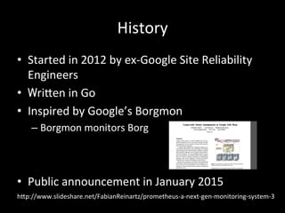 History	
•  Started	in	2012	by	ex-Google	Site	Reliability	
Engineers	
•  Wri?en	in	Go	
•  Inspired	by	Google’s	Borgmon	
– Borgmon	monitors	Borg	
•  Public	announcement	in	January	2015	
h?p://www.slideshare.net/FabianReinartz/prometheus-a-next-gen-monitoring-system-3	
 