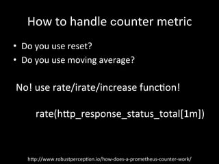 How	to	handle	counter	metric	
•  Do	you	use	reset?	
•  Do	you	use	moving	average?	
h?p://www.robustpercep1on.io/how-does-a-prometheus-counter-work/	
No!	use	rate/irate/increase	func1on!	
rate(h?p_response_status_total[1m])	
 