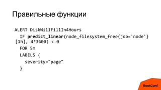 Правильные функции
ALERT DiskWillFillIn4Hours
IF predict_linear(node_filesystem_free{job='node'}
[1h], 4*3600) < 0
FOR 5m
LABELS {
severity="page"
}
 