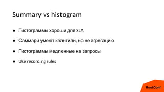 Summary vs histogram
● Гистограммы хороши для SLA
● Саммари умеют квантили, но не агрегацию
● Гистограммы медленные на запросы
● Use recording rules
 