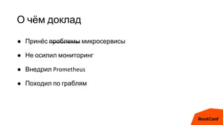 О чём доклад
● Принёс проблемы микросервисы
● Не осилил мониторинг
● Внедрил Prometheus
● Походил по граблям
 