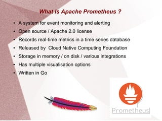 What Is Apache Prometheus ?
● A system for event monitoring and alerting
● Open source / Apache 2.0 license
● Records real-time metrics in a time series database
● Released by Cloud Native Computing Foundation
● Storage in memory / on disk / various integrations
● Has multiple visualisation options
● Written in Go
 