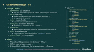 MegaEase
Fundamental Design – V3
l Storage Layout
l 01XXXXXXX- is a data block
l ULID - like UUID but lexicographically sortable and encoding the creation time
l chunk directory
l contains the raw chucks of data points for various series(likes “V2”)
l No long a single file per series
l index – index of data
l Lots of black magic find the data by labels.
l meta.json - Readable meta data
l the state of our storage and the data it contains
l tombstone
l Deleted data will be recorded into this file, instead removing from chunk file
l wal – Write-Ahead Log
l The WAL segments would be truncated to “checkpoint.X” directory
l chunks_head – in memory data
l Notes
l The data will be persisted into disk every 2 hours
l WAL is used for data recovery.
l 2 Hours block could make the range data query efficiently
$ tree ./data
./data
├── 01BKGV7JBM69T2G1BGBGM6KB12
│ ├── chunks
│ │ ├── 000001
│ │ ├── 000002
│ │ └── 000003
│ ├── index
│ └── meta.json
├── 01BKGTZQ1SYQJTR4PB43C8PD98
│ ├── chunks
│ │ └── 000001
│ ├── index
│ └── meta.json
├── 01BKGTZQ1HHWHV8FBJXW1Y3W0K
│ ├── chunks
│ │ └── 000001
│ ├── index
│ ├── tombstones
│ └── meta.json
├── chunks_head
│ └── 000001
└── wal
├── 000000003
└── checkpoint.00000002
├── 00000000
└── 00000001
https://github.com/prometheus/prometheus/blob/release-2.25/tsdb/docs/format/README.md
File Format
 