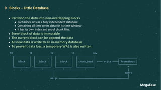 MegaEase
Blocks – Little Database
l Partition the data into non-overlapping blocks
l Each block acts as a fully independent database
l Containing all time series data for its time window
l it has its own index and set of chunk files.
l Every block of data is immutable
l The current block can be append the data
l All new data is write to an in-memory database
l To prevent data loss, a temporary WAL is also written.
t0 t1 t2 t3 now
┌───────────┐ ┌───────────┐ ┌───────────┐ ┌────────────┐
│ │ │ │ │ │ │ │ ┌────────────┐
│ block │ │ block │ │ block │ │ chunk_head │ <─── write ────┤ Prometheus │
│ │ │ │ │ │ │ │ └────────────┘
└───────────┘ └───────────┘ └───────────┘ └────────────┘ ^
└──────────────┴───────┬──────┴──────────────┘ │
│ query
│ │
merge ─────────────────────────────────────────────────┘
 