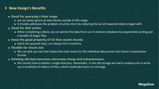 MegaEase
New Design’s Benefits
l Good for querying a time range
l we can easily ignore all data blocks outside of this range.
l It trivially addresses the problem of series churn by reducing the set of inspected data to begin with
l Good for disk writes
l When completing a block, we can persist the data from our in-memory database by sequentially writing just
a handful of larger files.
l Keep the good property of V2 that recent chunks
l which are queried most, are always hot in memory.
l Flexible for chunk size
l We can pick any size that makes the most sense for the individual data points and chosen compression
format.
l Deleting old data becomes extremely cheap and instantaneous.
l We merely have to delete a single directory. Remember, in the old storage we had to analyze and re-write
up to hundreds of millions of files, which could take hours to converge.
 