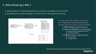 MegaEase
Write-Ahead Log（WAL）
l widely used in relational databases to provide durability (D from ACID)
l Persisting every state change as a command to the append only log.
https://martinfowler.com/articles/patterns-of-distributed-systems/wal.html
l Store each state changes as command
l A single log is appended sequentially
l Each log entry is given a unique identifier
l Roll the logs as Segmented Log
l Clean the log with Low-Water Mark
l Snapshot based (Zookeeper & ETCD)
l Time based (Kafka)
l Support Singular Update Queue
l A work queue
l A single thread
 