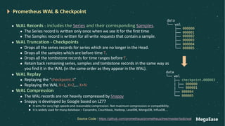 MegaEase
Prometheus WAL & Checkpoint
l WAL Records - includes the Series and their corresponding Samples.
l The Series record is written only once when we see it for the first time
l The Samples record is written for all write requests that contain a sample.
l WAL Truncation - Checkpoints
l Drops all the series records for series which are no longer in the Head.
l Drops all the samples which are before time T.
l Drops all the tombstone records for time ranges before T.
l Retain back remaining series, samples and tombstone records in the same way as
you find it in the WAL (in the same order as they appear in the WAL).
l WAL Replay
l Replaying the “checkpoint.X”
l Replaying the WAL X+1, X+2,… X+N
l WAL Compression
l The WAL records are not heavily compressed by Snappy
l Snappy is developed by Google based on LZ77
l It aims for very high speeds and reasonable compression. Not maximum compression or compatibility.
l It is widely used for many database – Cassandra, Couchbase, Hadoop, LevelDB, MongoDB, InfluxDB….
Source Code : https://github.com/prometheus/prometheus/tree/master/tsdb/wal
data
└── wal
├── 000000
├── 000001
├── 000002
├── 000003
├── 000004
└── 000005
data
└── wal
├── checkpoint.000003
| ├── 000000
| └── 000001
├── 000004
└── 000005
 
