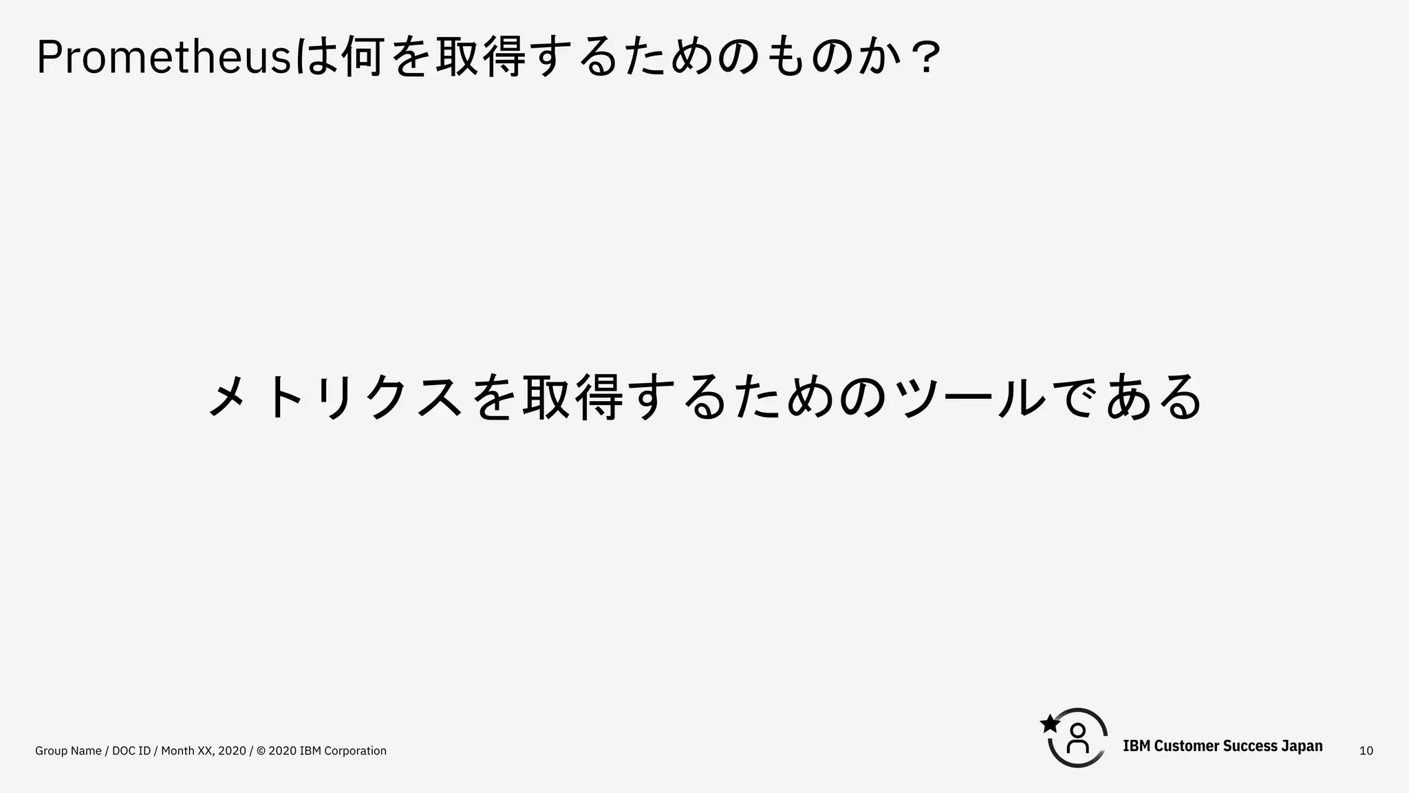 Prometheusは何を取得するためのものか？
Group Name / DOC ID / Month XX, 2020 / © 2020 IBM Corporation 10
メトリクスを取得するためのツールである
 
