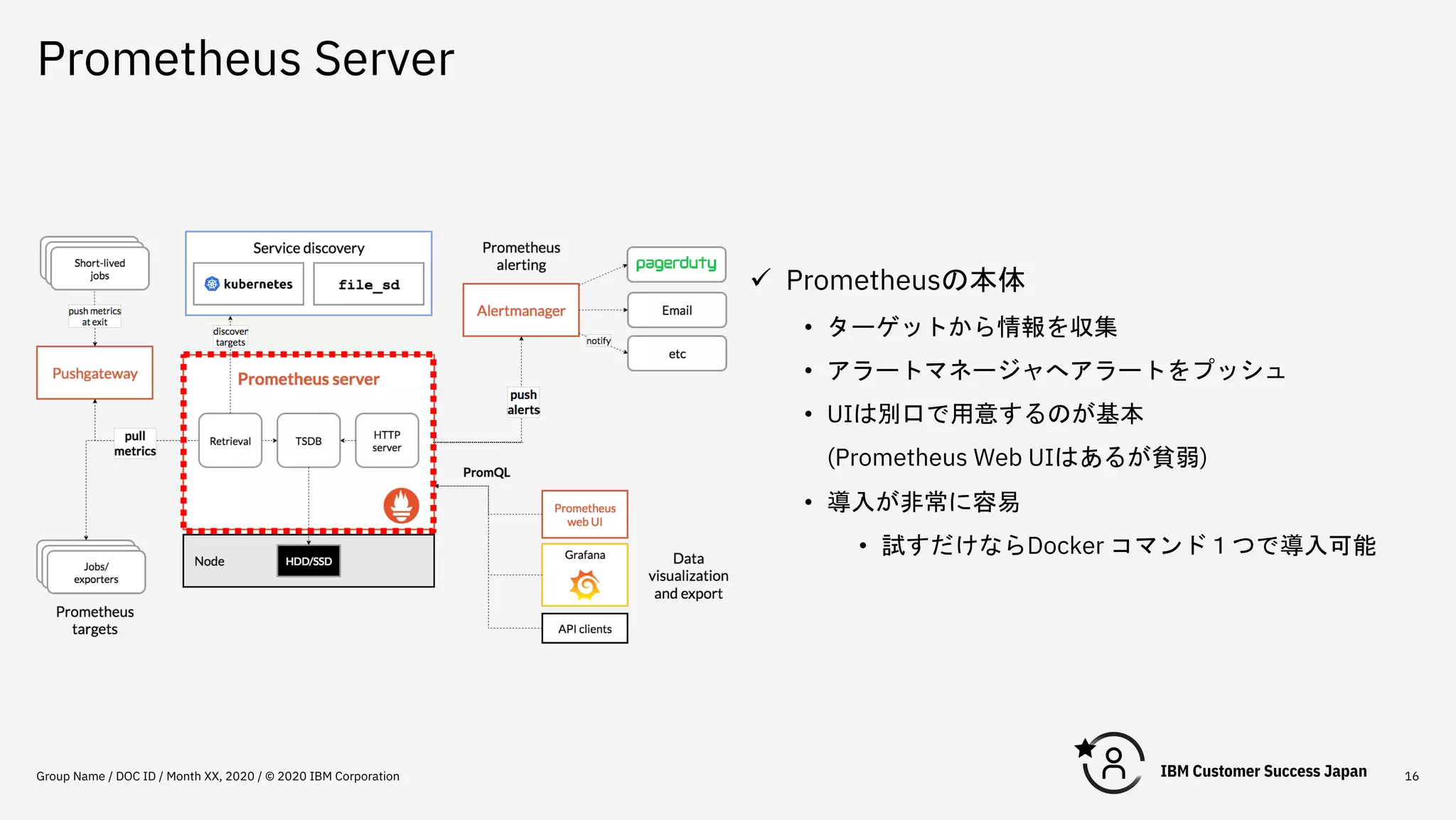 Prometheus Server
Group Name / DOC ID / Month XX, 2020 / © 2020 IBM Corporation 16
ü Prometheusの本体
• ターゲットから情報を収集
• アラートマネージャへアラートをプッシュ
• UIは別口で用意するのが基本
(Prometheus Web UIはあるが貧弱)
• 導入が非常に容易
• 試すだけならDocker コマンド１つで導入可能
 