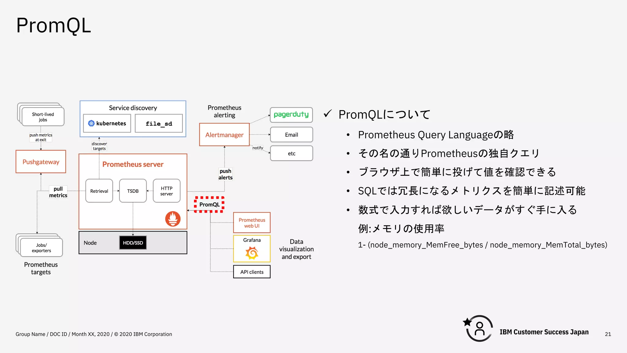 PromQL
Group Name / DOC ID / Month XX, 2020 / © 2020 IBM Corporation 21
ü PromQLについて
• Prometheus Query Languageの略
• その名の通りPrometheusの独自クエリ
• ブラウザ上で簡単に投げて値を確認できる
• SQLでは冗長になるメトリクスを簡単に記述可能
• 数式で入力すれば欲しいデータがすぐ手に入る
例:メモリの使用率
1- (node_memory_MemFree_bytes / node_memory_MemTotal_bytes)
 