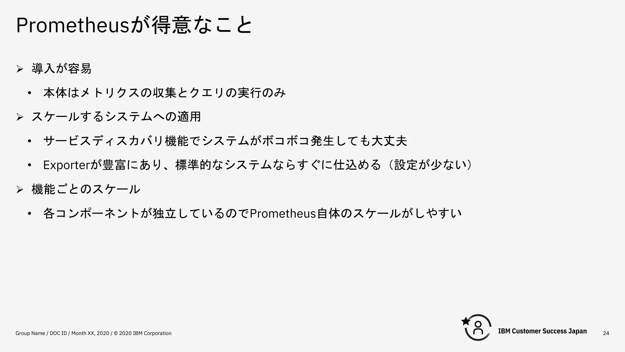 Prometheusが得意なこと
Group Name / DOC ID / Month XX, 2020 / © 2020 IBM Corporation 24
Ø 導入が容易
• 本体はメトリクスの収集とクエリの実行のみ
Ø スケールするシステムへの適用
• サービスディスカバリ機能でシステムがボコボコ発生しても大丈夫
• Exporterが豊富にあり、標準的なシステムならすぐに仕込める（設定が少ない）
Ø 機能ごとのスケール
• 各コンポーネントが独立しているのでPrometheus自体のスケールがしやすい
 