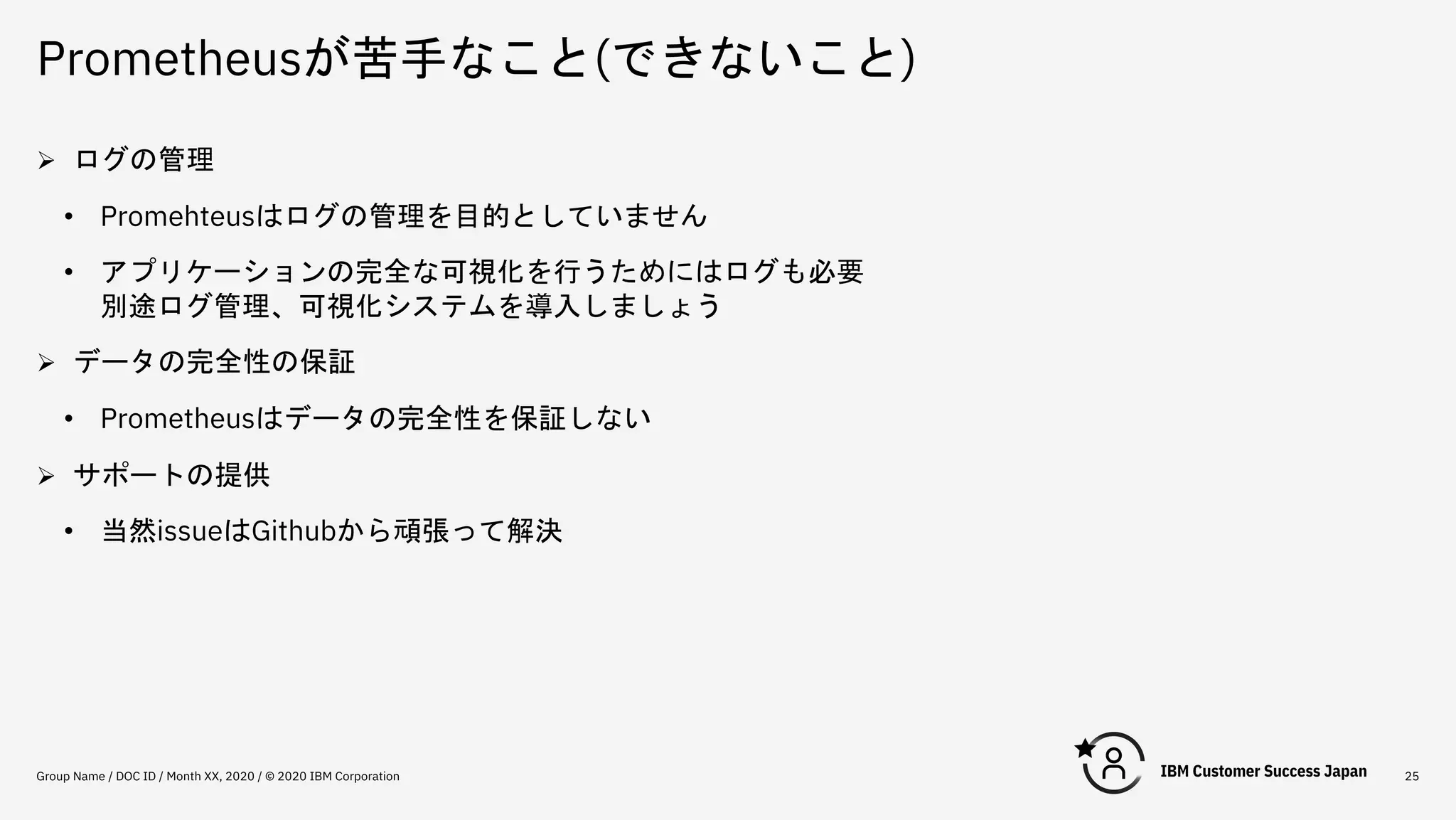 Prometheusが苦手なこと(できないこと)
Group Name / DOC ID / Month XX, 2020 / © 2020 IBM Corporation 25
Ø ログの管理
• Promehteusはログの管理を目的としていません
• アプリケーションの完全な可視化を行うためにはログも必要
別途ログ管理、可視化システムを導入しましょう
Ø データの完全性の保証
• Prometheusはデータの完全性を保証しない
Ø サポートの提供
• 当然issueはGithubから頑張って解決
 