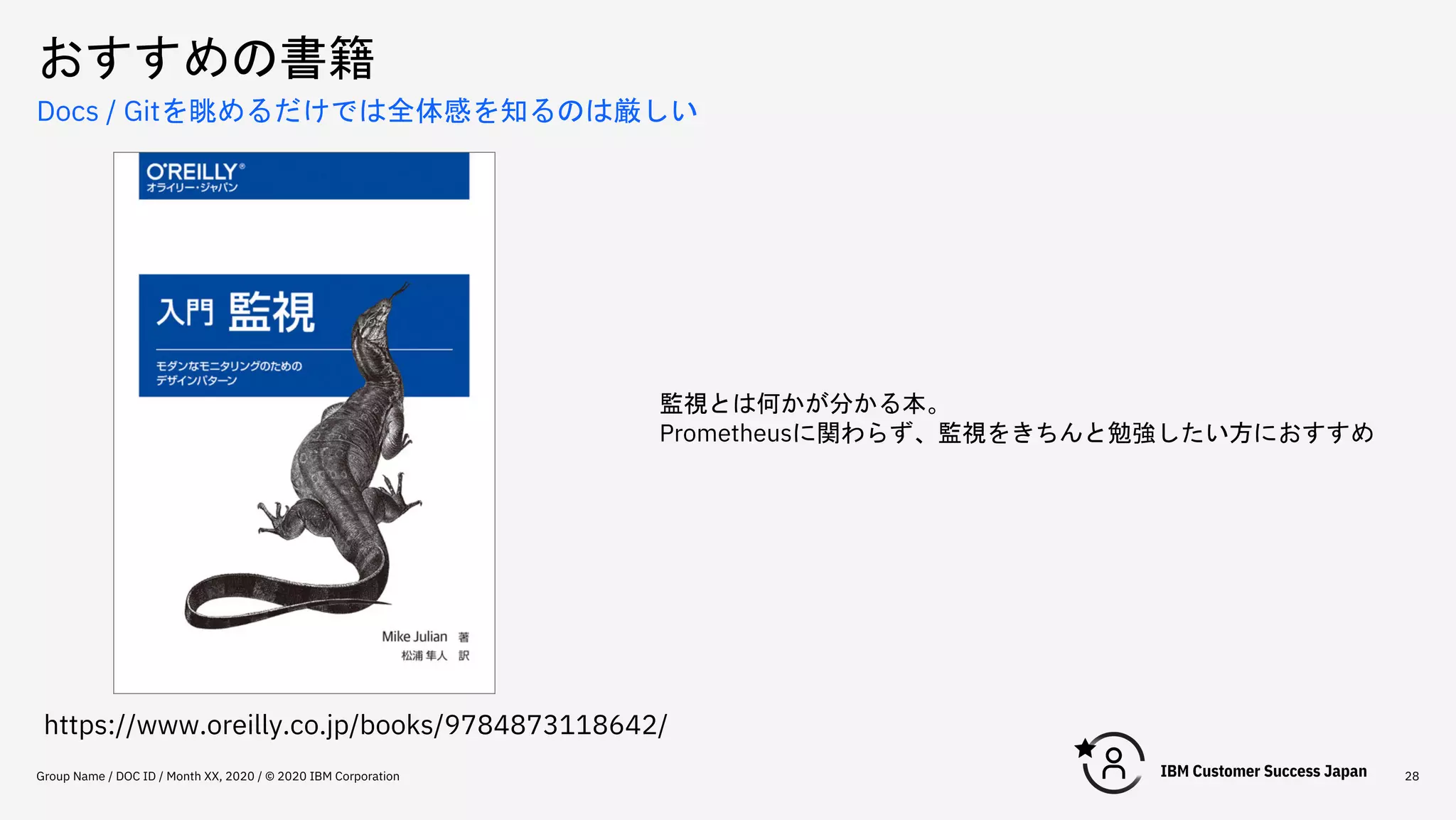 おすすめの書籍
Group Name / DOC ID / Month XX, 2020 / © 2020 IBM Corporation 28
Docs / Gitを眺めるだけでは全体感を知るのは厳しい
https://www.oreilly.co.jp/books/9784873118642/
監視とは何かが分かる本。
Prometheusに関わらず、監視をきちんと勉強したい方におすすめ
 